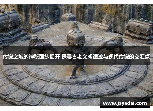 传说之城的神秘面纱揭开 探寻古老文明遗迹与现代传说的交汇点